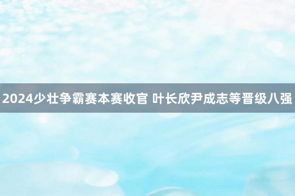 2024少壮争霸赛本赛收官 叶长欣尹成志等晋级八强