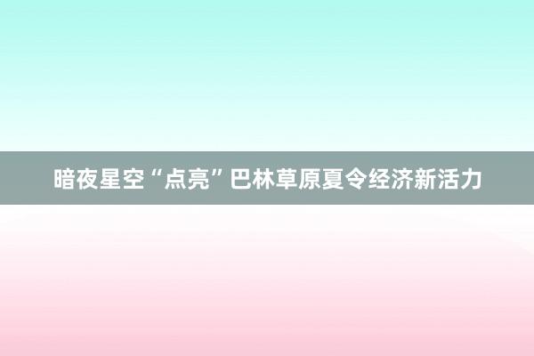 暗夜星空“点亮”巴林草原夏令经济新活力