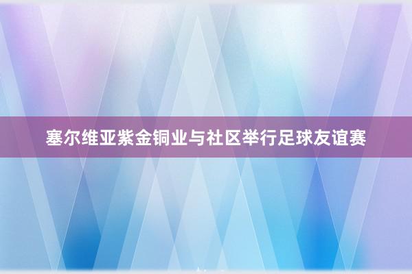 塞尔维亚紫金铜业与社区举行足球友谊赛