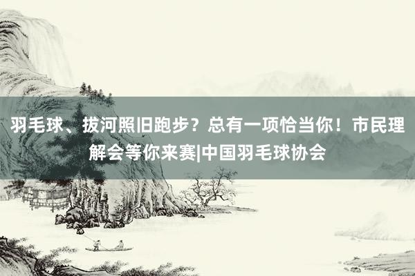 羽毛球、拔河照旧跑步？总有一项恰当你！市民理解会等你来赛|中国羽毛球协会