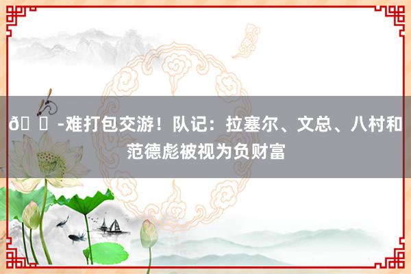 😭难打包交游！队记：拉塞尔、文总、八村和范德彪被视为负财富